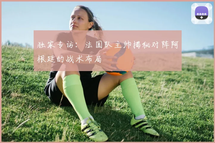 独家专访：法国队主帅揭秘对阵阿根廷的战术布局