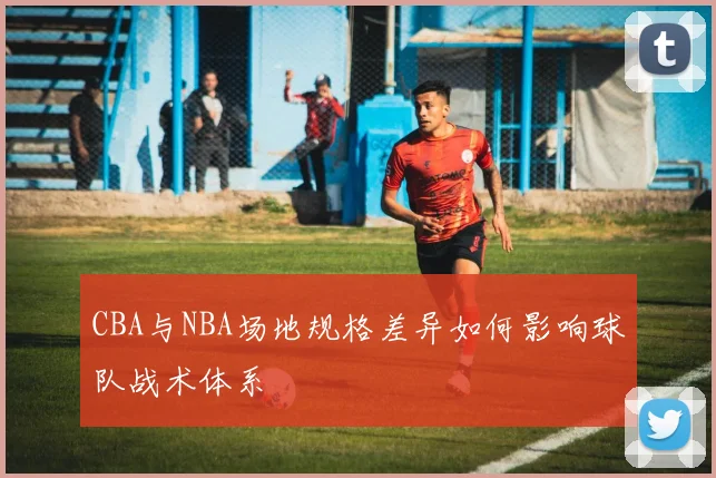 CBA与NBA场地规格差异如何影响球队战术体系