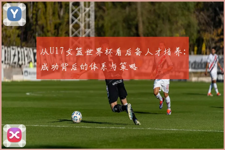 从U17女篮世界杯看后备人才培养：成功背后的体系与策略